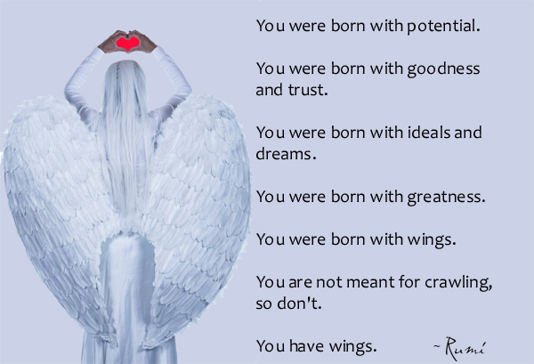 You were born with potential. You were born with goodness and trust. You were born with ideals and dreams. You were born with greatness. You were born with wings. You are not meant for crawling so don’t. You have wings. Learn to use them and fly. – Rumi